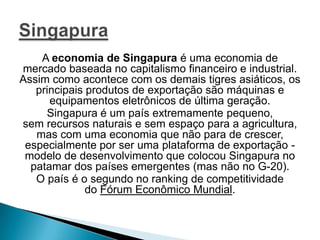 A economia de Singapura é uma economia de
mercado baseada no capitalismo financeiro e industrial.
Assim como acontece com os demais tigres asiáticos, os
principais produtos de exportação são máquinas e
equipamentos eletrônicos de última geração.
Singapura é um país extremamente pequeno,
sem recursos naturais e sem espaço para a agricultura,
mas com uma economia que não para de crescer,
especialmente por ser uma plataforma de exportação modelo de desenvolvimento que colocou Singapura no
patamar dos países emergentes (mas não no G-20).
O país é o segundo no ranking de competitividade
do Fórum Econômico Mundial.

 