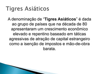 A denominação de “Tigres Asiáticos” é dada
ao grupo de países que na década de 80
apresentaram um crescimento econômico
elevado e repentino baseado em táticas
agressivas de atração de capital estrangeiro
como a isenção de impostos e mão-de-obra
barata.

 