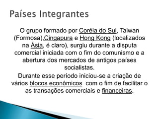 O grupo formado por Coréia do Sul, Taiwan
(Formosa),Cingapura e Hong Kong (localizados
na Ásia, é claro), surgiu durante a disputa
comercial iniciada com o fim do comunismo e a
abertura dos mercados de antigos países
socialistas.
Durante esse período iniciou-se a criação de
vários blocos econômicos com o fim de facilitar o
as transações comerciais e financeiras.

 
