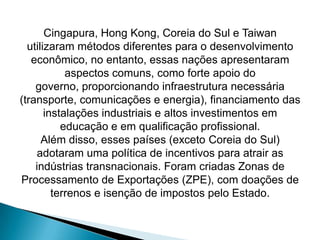 Cingapura, Hong Kong, Coreia do Sul e Taiwan
utilizaram métodos diferentes para o desenvolvimento
econômico, no entanto, essas nações apresentaram
aspectos comuns, como forte apoio do
governo, proporcionando infraestrutura necessária
(transporte, comunicações e energia), financiamento das
instalações industriais e altos investimentos em
educação e em qualificação profissional.
Além disso, esses países (exceto Coreia do Sul)
adotaram uma política de incentivos para atrair as
indústrias transnacionais. Foram criadas Zonas de
Processamento de Exportações (ZPE), com doações de
terrenos e isenção de impostos pelo Estado.

 