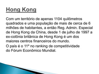 Com um território de apenas 1104 quilômetros
quadrados e uma população de mais de cerca de 6
milhões de habitantes, a então Reg. Admin. Especial
de Hong Kong da China, desde 1 de julho de 1997 a
ex-colônia britânica de Hong Kong é um dos
maiores centros financeiros do mundo.
O país é o 11º no ranking de competitividade
do Fórum Econômico Mundial.

 