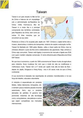 4
Janeiro
2017
Taiwan
Taiwan é um país situado no Mar do Sul
da China e trata-se de um arquipélago
sob a administração da República da
China. A Ilha Formosa ou Ilha de
Taiwan é a maior ilha e o principal
componente dos territórios controlados
pela República da China, bem como as
outras 15 ilhas menores que se
encontram ao seu redor.
Pertencia à China e foi ocupada pelo Japão em 1937. Embora o Japão tenha sido o
invasor, desenvolveu o sistema de transportes, sistema de saúde e educação na ilha.
Taiwan foi libertada em 1945 pelos Aliados, voltou a fazer parte da China, mas os
chineses olhavam o povo da ilha como colaboradores dos japoneses. Hoje, embora a
China seja comunista, Taiwan está ligada à economia de mercado e ligada aos EUA
com quem mantém relações comerciais. O nome oficial do país é Republica da China
EM Taiwan.
No que toca à economia, a partir de 1950 a economia de Taiwan mudou da agricultura
para indústria. Essa mudança fez com que o modo de vida se modificasse e
melhorasse muito. Taiwan tem a 4° renda per capita mais alta do leste da Ásia -
depois do Japão, Singapura e Hong Kong - isso é 20 vezes mais do que a China
continental.
A sua economia é baseada nas exportações de produtos manufaturados e na sua
força de trabalho, educada e abundante.
A indústria é especializada em produtos
têxteis, rádios televisores, brinquedos, etc.
e também possui indústria pesada incluindo
automóveis, ferro, aço e produtos
derivados de petróleo. O governo tem
promovido indústrias de alta tecnologia
como, computadores, calculadoras e outros
que sejam competitivas nos mercados
internacionais.
 