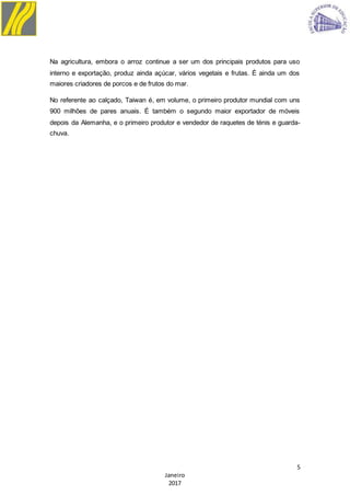 5
Janeiro
2017
Na agricultura, embora o arroz continue a ser um dos principais produtos para uso
interno e exportação, produz ainda açúcar, vários vegetais e frutas. É ainda um dos
maiores criadores de porcos e de frutos do mar.
No referente ao calçado, Taiwan é, em volume, o primeiro produtor mundial com uns
900 milhões de pares anuais. É também o segundo maior exportador de móveis
depois da Alemanha, e o primeiro produtor e vendedor de raquetes de ténis e guarda-
chuva.
 