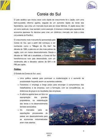 6
Janeiro
2017
Coreia do Sul
O país asiático que iniciou esse ciclo rápido de crescimento foi o Japão, com uma
bem-sucedida reforma agrária, seguida de um aumento rápido da renda dos
fazendeiros, que criou um mercado local para as novas fábricas. O Japão atuou não
só como estímulo, mas também como exemplo. A imensa e ininterrupta expansão da
economia japonesa foi decisiva para criar um dinâmico mercado em toda a área
circundante do Pacífico.
O crescimento mais marcante foi apresentado pela
Coreia do Sul, que a partir dali começou a ser
conhecido como o "Milagre do Rio Han". Na
década de 1960, o país era um dos mais pobres da
região, com um menor desenvolvimento. Desde a
década de 1980 até à atualidade, a Coreia do Sul
transformou-se num país desenvolvido, com um
rendimento alto e elevados valores de IDH e de
PIB per capita.
Politica:
O Estado da Coreia do Sul, usou:
 Uma política salarial para promover a modernização e o aumento da
produtividade forçando assim os aumentos salariais;
 Favoreceu o emprego a longo prazo para encorajar o compromisso dos
trabalhadores e da empresa, com a formação, com as competências, as
dinâmicas de grupo e os resultados das empresas;
 A reforma agrária teve um foco na
expropriação dos grandes
proprietários, na redistribuição
das terras e no desenvolvimento
da base associativa;
 Os mercados para as
exportações processadas de
países em desenvolvimento para
as economias industrializadas
eram mais abertos;
 