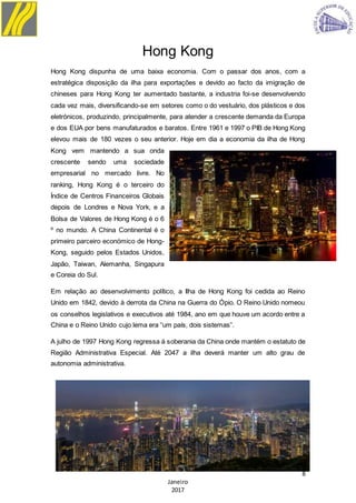 8
Janeiro
2017
Hong Kong
Hong Kong dispunha de uma baixa economia. Com o passar dos anos, com a
estratégica disposição da ilha para exportações e devido ao facto da imigração de
chineses para Hong Kong ter aumentado bastante, a industria foi-se desenvolvendo
cada vez mais, diversificando-se em setores como o do vestuário, dos plásticos e dos
eletrónicos, produzindo, principalmente, para atender a crescente demanda da Europa
e dos EUA por bens manufaturados e baratos. Entre 1961 e 1997 o PIB de Hong Kong
elevou mais de 180 vezes o seu anterior. Hoje em dia a economia da ilha de Hong
Kong vem mantendo a sua onda
crescente sendo uma sociedade
empresarial no mercado livre. No
ranking, Hong Kong é o terceiro do
Índice de Centros Financeiros Globais
depois de Londres e Nova York, e a
Bolsa de Valores de Hong Kong é o 6
º no mundo. A China Continental é o
primeiro parceiro económico de Hong-
Kong, seguido pelos Estados Unidos,
Japão, Taiwan, Alemanha, Singapura
e Coreia do Sul.
Em relação ao desenvolvimento político, a Ilha de Hong Kong foi cedida ao Reino
Unido em 1842, devido à derrota da China na Guerra do Ópio. O Reino Unido nomeou
os conselhos legislativos e executivos até 1984, ano em que houve um acordo entre a
China e o Reino Unido cujo lema era “um país, dois sistemas”.
A julho de 1997 Hong Kong regressa à soberania da China onde mantém o estatuto de
Região Administrativa Especial. Até 2047 a ilha deverá manter um alto grau de
autonomia administrativa.
 