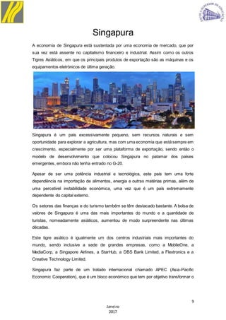 9
Janeiro
2017
Singapura
A economia de Singapura está sustentada por uma economia de mercado, que por
sua vez está assente no capitalismo financeiro e industrial. Assim como os outros
Tigres Asiáticos, em que os principais produtos de exportação são as máquinas e os
equipamentos eletrónicos de última geração.
Singapura é um país excessivamente pequeno, sem recursos naturais e sem
oportunidade para explorar a agricultura, mas com uma economia que está sempre em
crescimento, especialmente por ser uma plataforma de exportação, sendo então o
modelo de desenvolvimento que colocou Singapura no patamar dos países
emergentes, embora não tenha entrado no G-20.
Apesar de ser uma potência industrial e tecnológica, este país tem uma forte
dependência na importação de alimentos, energia e outras matérias primas, além de
uma percetível instabilidade económica, uma vez que é um país extremamente
dependente do capital externo.
Os setores das finanças e do turismo também se têm destacado bastante. A bolsa de
valores de Singapura é uma das mais importantes do mundo e a quantidade de
turistas, nomeadamente asiáticos, aumentou de modo surpreendente nas últimas
décadas.
Este tigre asiático é igualmente um dos centros industriais mais importantes do
mundo, sendo inclusive a sede de grandes empresas, como a MobileOne, a
MediaCorp, a Singapore Airlines, a StarHub, a DBS Bank Limited, a Flextronics e a
Creative Technology Limited.
Singapura faz parte de um tratado internacional chamado APEC (Asia-Pacific
Economic Cooperation), que é um bloco económico que tem por objetivo transformar o
 