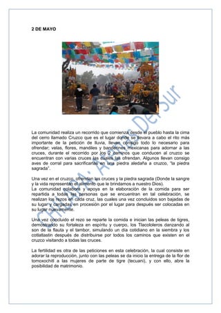 2 DE MAYO
La comunidad realiza un recorrido que comienza desde el pueblo hasta la cima
del cerro llamado Cruzco que es el lugar donde se llevara a cabo el rito más
importante de la petición de lluvia, llevan consigo todo lo necesario para
ofrendar; velas, flores, mandiles y banderines mexicanas para adornar a las
cruces, durante el recorrido por los 2 caminos que conducen al cruzco se
encuentran con varias cruces las cuales las ofrendan. Algunos llevan consigo
aves de corral para sacrificarlas en una piedra aledaña a cruzco, “la piedra
sagrada”.
Una vez en el cruzco, ofrendan las cruces y la piedra sagrada (Donde la sangre
y la vida representan el alimento que le brindamos a nuestro Dios).
La comunidad colabora y apoya en la elaboración de la comida para ser
repartida a todas las personas que se encuentran en tal celebración, se
realizan los rezos en cada cruz, las cuales una vez concluidos son bajadas de
su lugar y cargadas en procesión por el lugar para después ser colocadas en
su lugar nuevamente.
Una vez concluido el rezo se reparte la comida e inician las peleas de tigres,
demostrando su fortaleza en espíritu y cuerpo, los Tlacololeros danzando al
son de la flauta y el tambor, simulando un día cotidiano en la siembra y los
cotlatlastin después de distribuirse por todos los caminos que existen en el
cruzco visitando a todas las cruces.
La fertilidad es otra de las peticiones en esta celebración, la cual consiste en
adorar la reproducción, junto con las peleas se da inicio la entrega de la flor de
tomoxochitl a las mujeres de parte de tigre (tecuani), y con ello, abre la
posibilidad de matrimonio.
 