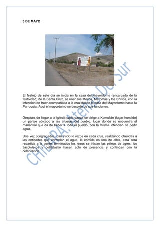 3 DE MAYO
El festejo de este día se inicia en la casa del mayordomo (encargado de la
festividad) de la Santa Cruz, se unen los Mecos, Maromas y los Chivos, con la
intención de traer acompañada a la cruz desde la casa del Mayordomo hasta la
Parroquia. Aquí el mayordomo se despide de sus funciones.
Después de llegar a la iglesia cada danza se dirige a Komulián (lugar hundido)
un paraje ubicado a las afueras del pueblo, lugar donde se encuentra el
manantial que da de beber a todo el pueblo, con la misma intención de pedir
agua.
Una vez congregados, dan inicio lo rezos en cada cruz, realizando ofrendas a
las entidades que controlan el agua, la comida es una de ellas, esta será
repartida a la gente, terminados los rezos se inician las peleas de tigres, los
tlacololeros y cotlatlastin hacen acto de presencia y continúan con la
celebración.
 