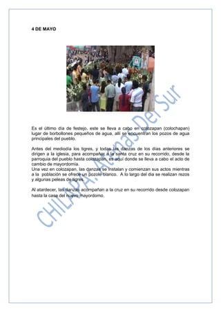 4 DE MAYO
Es el último día de festejo, este se lleva a cabo en colozapan (colochapan)
lugar de borbollones pequeños de agua, allí se encuentran los pozos de agua
principales del pueblo.
Antes del mediodía los tigres, y todas las danzas de los días anteriores se
dirigen a la iglesia, para acompañar a la santa cruz en su recorrido, desde la
parroquia del pueblo hasta colozapan, es aquí donde se lleva a cabo el acto de
cambio de mayordomía.
Una vez en colozapan, las danzas se instalan y comienzan sus actos mientras
a la población se ofrece un pozole blanco. A lo largo del dia se realizan rezos
y algunas peleas de tigres.
Al atardecer, las danzas acompañan a la cruz en su recorrido desde colozapan
hasta la casa del nuevo mayordomo.
 