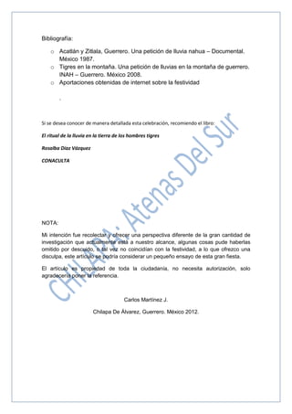 Bibliografía:
o Acatlán y Zitlala, Guerrero. Una petición de lluvia nahua – Documental.
México 1987.
o Tigres en la montaña. Una petición de lluvias en la montaña de guerrero.
INAH – Guerrero. México 2008.
o Aportaciones obtenidas de internet sobre la festividad
.
Si se desea conocer de manera detallada esta celebración, recomiendo el libro:
El ritual de la lluvia en la tierra de los hombres tigres
Rosalba Díaz Vázquez
CONACULTA
NOTA:
Mi intención fue recolectar y ofrecer una perspectiva diferente de la gran cantidad de
investigación que actualmente está a nuestro alcance, algunas cosas pude haberlas
omitido por descuido, o tal vez no coincidían con la festividad, a lo que ofrezco una
disculpa, este artículo se podría considerar un pequeño ensayo de esta gran fiesta.
El artículo es propiedad de toda la ciudadanía, no necesita autorización, solo
agradecería poner la referencia.
Carlos Martínez J.
Chilapa De Álvarez, Guerrero. México 2012.
 