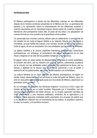 INTRODUCCION
El México prehispánico a través de las diferentes culturas en las diferentes
etapas de la historia continúan presentes en el México de hoy. La grandeza del
pasado y su aportación sobre la interpretación de los diferentes sucesos y
eventos asociados con la naturaleza siguen siendo parte de nuestros orígenes,
dándonos otra perspectiva sobre ella, el paso de los años y la adaptación de
nuevas formas es una muestra de la grandeza como pueblo.
Un personaje que muchas culturas utilizan para la celebración o como parte de
los rituales es sin duda el jaguar debido a su relación directa con las selvas y
montañas, ya que habita las cuevas y los montes, donde se forman las nubes y
brota el agua, de ahí su asociación con las entidades que controlan la fertilidad.
La iglesia católica y la corona española intentaron desterrar las costumbres
prehispánicas, sin embargo, el simbolismo del jaguar permaneció en la vida
ritual y religiosa en la vida de los pueblos indígenas y campesinos.
El jaguar como en otras partes de Mesoamérica simbolizo la noche estrellada,
el corazón del cerro, por su relación con cuevas, cerros y elementos acuáticos
se le vínculo con las entidades sobre naturales que gobiernan la lluvia, por su
fiereza y agilidad se le asocio con las ordenes guerreras y con el poder y
sabiduría de los gobernantes, así como su vinculación con la fertilidad.
La cultura Olmeca es un claro ejemplo del México prehispánico, la región en
donde mayor desarrollo tuvo es sin duda la costa del golfo de México, pero no
solo en esa parte dejo huella, a su paso por el sureste de México, plasmaron su
grandeza como pueblo.
En la montaña de Guerrero los Olmecas erigieron Teopantecuntitlan lugar del
templo de los tigres, es un patio hundido, flaqueado por 4 monolitos, con los
típicos rasgos atigrados del estilo olmeca, en su tocado aparecen semillas de
maíz germinando y una mazorca estilizada, símbolos de la agricultura y la
fertilidad. Estos jaguares colosales están asociados con el juego de pelota que
a su vez tenían relación con el movimiento de los astros, el equilibrio cósmico,
la vida, la muerte, y el sacrificio humano.
 