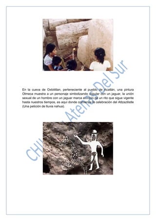 En la cueva de Oxtotitlan, perteneciente al pueblo de Acatlán, una pintura
Olmeca muestra a un personaje simbolizando copular con un jaguar, la unión
sexual de un hombre con un jaguar marca el inicio de un rito que sigue vigente
hasta nuestros tiempos, es aquí donde comienza la celebración del Atlzazilistle
(Una petición de lluvia nahua).
 