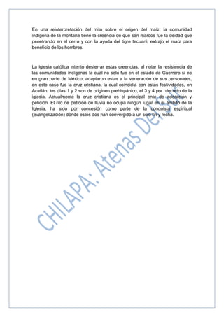 En una reinterpretación del mito sobre el origen del maíz, la comunidad
indígena de la montaña tiene la creencia de que san marcos fue la deidad que
penetrando en el cerro y con la ayuda del tigre tecuani, extrajo el maíz para
beneficio de los hombres.
La iglesia católica intento desterrar estas creencias, al notar la resistencia de
las comunidades indígenas la cual no solo fue en el estado de Guerrero si no
en gran parte de México, adaptaron estas a la veneración de sus personajes,
en este caso fue la cruz cristiana, la cual coincidía con estas festividades, en
Acatlán, los días 1 y 2 son de originen prehispánico, el 3 y 4 por decreto de la
iglesia. Actualmente la cruz cristiana es el principal ente de adoración y
petición. El rito de petición de lluvia no ocupa ningún lugar en el ámbito de la
Iglesia, ha sido por concesión como parte de la conquista espiritual
(evangelización) donde estos dos han convergido a un solo fin y fecha.
 