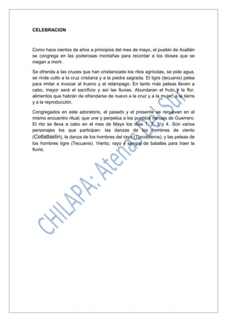 CELEBRACION
Como hace cientos de años a principios del mes de mayo, el pueblo de Acatlán
se congrega en las poderosas montañas para recordar a los dioses que se
niegan a morir.
Se ofrenda a las cruces que han cristianizado los ritos agrícolas, se pide agua,
se rinde culto a la cruz cristiana y a la piedra sagrada. El tigre (tecuanis) pelea
para imitar e invocar al trueno y al relámpago. En tanto más peleas lleven a
cabo, mayor será el sacrificio y así las lluvias. Abundaran el fruto y la flor,
alimentos que habrán de ofrendarse de nuevo a la cruz y a la mujer, a la tierra
y a la reproducción.
Congregados en este adoratorio, el pasado y el presente se renuevan en el
mismo encuentro ritual, que une y perpetúa a los pueblos nahuas de Guerrero.
El rito se lleva a cabo en el mes de Mayo los días 1, 2, 3 y 4. Son varios
personajes los que participan: las danzas de los hombres de viento
(Cotlatlastin), la danza de los hombres del rayo (Tlacololeros), y las peleas de
los hombres tigre (Tecuanis). Viento, rayo y sangre de batallas para traer la
lluvia.
 