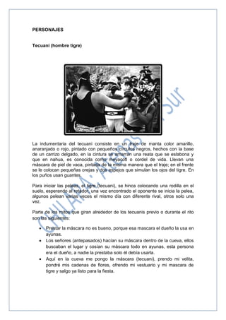 PERSONAJES
Tecuani (hombre tigre)
La indumentaria del tecuani consiste en un traje de manta color amarillo,
anaranjado o rojo, pintado con pequeños círculos negros, hechos con la base
de un carrizo delgado, en la cintura se amarran una reata que se eslabona y
que en nahua, es conocida como meyacotl o cordel de vida. Llevan una
máscara de piel de vaca, pintada de la misma manera que el traje; en el frente
se le colocan pequeñas orejas y dos espejos que simulan los ojos del tigre. En
los puños usan guantes.
Para iniciar las peleas, el tigre (tecuani), se hinca colocando una rodilla en el
suelo, esperando al retador, una vez encontrado el oponente se inicia la pelea,
algunos pelean varias veces el mismo día con diferente rival, otros solo una
vez.
Parte de los mitos que giran alrededor de los tecuanis previo o durante el rito
son las siguientes:
 Prestar la máscara no es bueno, porque esa mascara el dueño la usa en
ayunas.
 Los señores (antepasados) hacían su máscara dentro de la cueva, ellos
buscaban el lugar y cosían su máscara todo en ayunas, esta persona
era el dueño, a nadie la prestaba solo él debía usarla.
 Aquí en la cueva me pongo la máscara (tecuani), prendo mi velita,
pondré mis cadenas de flores, ofrendo mi vestuario y mi mascara de
tigre y salgo ya listo para la fiesta.
 