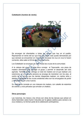 Cotlatlastin (hombre de viento)
Se encargan de ofrendarles a todas las cruces que hay en el pueblo.
Representan el viento del sur que trae las nubes, esto queda demostrado por
que siempre se encuentran en movimiento, al pasar de cruz en cruz lo hacen
corriendo, ellos salen el 25 de abril a media noche.
Los Cotlatlastin se encargan de vestir todas las cruces de la comunidad.
A la cabeza del grupo, el líder lleva consigo el Teponaxtle, una pieza de
madera ofrendada para proteger al grupo y permitir el desarrollo del ciclo
agrícola. También llevan consigo un tubo de madera con el que realizan una
ceremonia, en el cual una persona se encarga de maniobrar con los pies, al
centro de un circulo que los demás integrantes realizan, en ciertos años y
debido al desgaste de las cruces existentes ellos son los encargados de portar
y remplazarlos por unos nuevos.
Su vestimenta consiste en una máscara de madera, con cabello de estambre
de colores y unos pañuelos que simulan un chaleco.
Otros personajes
Las maromas, los mecos y los chivos son otras de las danzas que actúan en
dicha festividad, estos fueron inducidos por la iglesia católica para venerar a la
cruz cristiana y no forman parte de la celebración prehispánica.
 