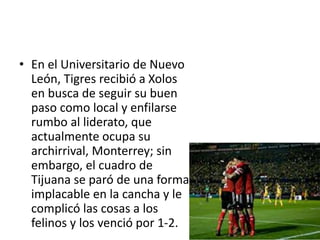 • En el Universitario de Nuevo
León, Tigres recibió a Xolos
en busca de seguir su buen
paso como local y enfilarse
rumbo al liderato, que
actualmente ocupa su
archirrival, Monterrey; sin
embargo, el cuadro de
Tijuana se paró de una forma
implacable en la cancha y le
complicó las cosas a los
felinos y los venció por 1-2.
 