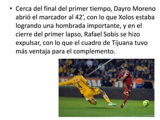 • Cerca del final del primer tiempo, Dayro Moreno
abrió el marcador al 42’, con lo que Xolos estaba
logrando una hombrada importante, y en el
cierre del primer lapso, Rafael Sobis se hizo
expulsar, con lo que el cuadro de Tijuana tuvo
más ventaja para el complemento.
 