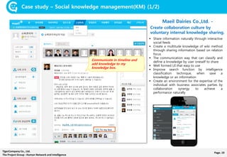 Page. 19TigerCompany Co., Ltd.
The Project Group : Human Network and Intelligence
Case study – Social knowledge management(KM) (1/2)
Maeil Dairies Co.,Ltd. -
Create collaboration culture by
voluntary internal knowledge sharing.
 Share information naturally through interactive
social feeds
 Create a multitude knowledge of wiki method
through sharing information based on relation
focus
 The communication way that can classify and
define a knowledge by user oneself to share
 Well formed UI that easy to use
 Improve search function by intelligence
classification technique, when save a
knowledge or an information
 Create an environment for the expertise of the
individual with business associates parties by
collaboration synergy to achieve a
performance naturally
Communicate in timeline and
add knowledge to my
knowledge box.
To my box
 