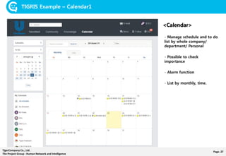 Page. 27TigerCompany Co., Ltd.
The Project Group : Human Network and Intelligence
TIGRIS Example – Calendar1
<Calendar>
- Manage schedule and to do
list by whole company/
department/ Personal
- Possible to check
importance
- Alarm function
- List by monthly, time.
 