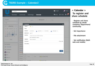 Page. 28TigerCompany Co., Ltd.
The Project Group : Human Network and Intelligence
TIGRIS Example – Calendar2
< Calendar >
To register and
share schedule
- Register and share
schedule by whole
company/ Department/
community
- Set importance
- File attachment
- Set notification (Both
web and mobile)
 