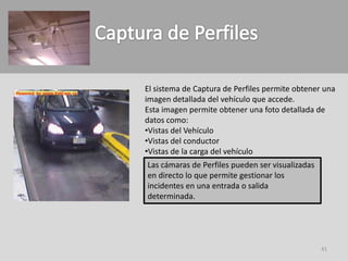 El sistema de Captura de Perfiles permite obtener una
imagen detallada del vehículo que accede.
Esta imagen permite obtener una foto detallada de
datos como:
•Vistas del Vehículo
•Vistas del conductor
•Vistas de la carga del vehículo
Las cámaras de Perfiles pueden ser visualizadas
en directo lo que permite gestionar los
incidentes en una entrada o salida
determinada.




                                                  41
 