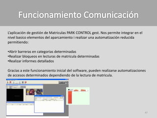 L’aplicación de gestión de Matriculas PARK CONTROL gest. Nos permite integrar en el
nivel basico elementos del aparcamiento i realizar una automatización reducida
permitiendo:

•Abrir barreras en categorias determinadas
•Realizar bloqueos en lecturas de matricula determinadas
•Realizar informes detallados

Gracias a este funcionamiento inicial del software, pueden realizarse automatizaciones
de accesos determinados dependiendo de la lectura de matricula.




                                                                                      47
 