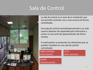 La sala de control es la zona de la instalación que
nos permite controlar uno o mas accesos de forma
centralizada.

Una sala de control centralitzada permite a un solo
usuario disponer de capacidad para informarse y
actuar en una série de aparcamientos de forma
remota.

 A continuación se presentan los elementos que se
 pueden visualizar en una sala de control
 centralizada.
PARK CONTROL             CCTV
(información)            (info. terceros)

SCADA
(interactuación)
                                               55
 