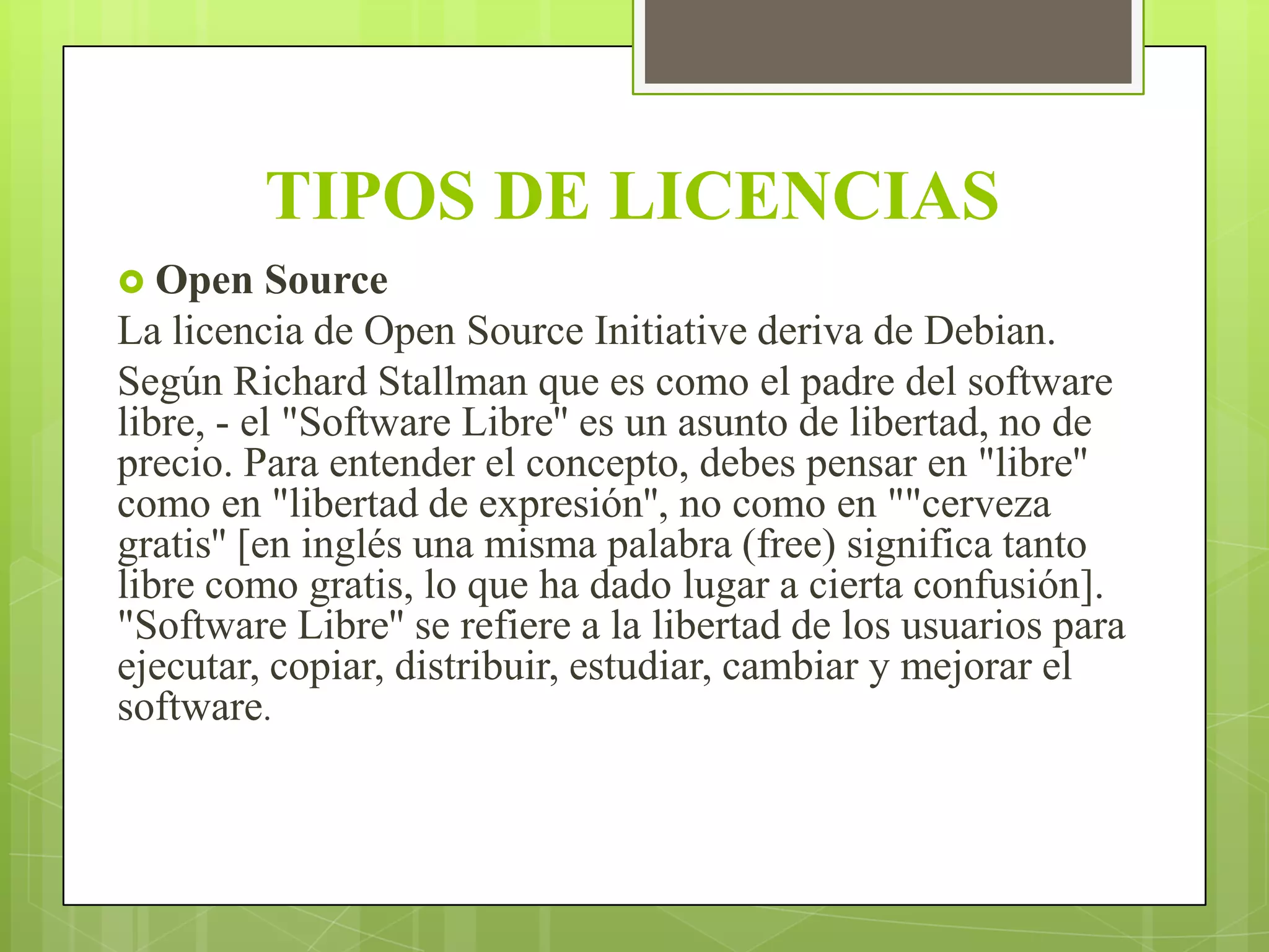 TIPOS DE LICENCIAS
 Open

Source
La licencia de Open Source Initiative deriva de Debian.
Según Richard Stallman que es como el padre del software
libre, - el "Software Libre'' es un asunto de libertad, no de
precio. Para entender el concepto, debes pensar en "libre''
como en "libertad de expresión'', no como en ""cerveza
gratis'' [en inglés una misma palabra (free) significa tanto
libre como gratis, lo que ha dado lugar a cierta confusión].
"Software Libre'' se refiere a la libertad de los usuarios para
ejecutar, copiar, distribuir, estudiar, cambiar y mejorar el
software.

 