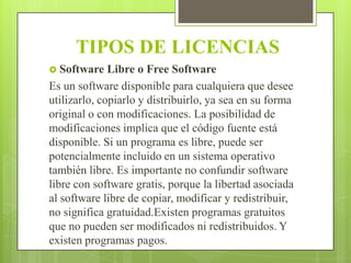 TIPOS DE LICENCIAS
 Software

Libre o Free Software
Es un software disponible para cualquiera que desee
utilizarlo, copiarlo y distribuirlo, ya sea en su forma
original o con modificaciones. La posibilidad de
modificaciones implica que el código fuente está
disponible. Si un programa es libre, puede ser
potencialmente incluido en un sistema operativo
también libre. Es importante no confundir software
libre con software gratis, porque la libertad asociada
al software libre de copiar, modificar y redistribuir,
no significa gratuidad.Existen programas gratuitos
que no pueden ser modificados ni redistribuidos. Y
existen programas pagos.

 