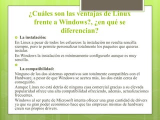 ¿Cuáles son las ventajas de Linux
frente a Windows?, ¿en qué se
diferencian?
La instalación:
En Linux a pesar de todos los esfuerzos la instalación no resulta sencilla
siempre, pero te permite personalizar totalmente los paquetes que quieras
instalar.
En Windows la instalación es mínimamente configurarle aunque es muy
sencilla.




La compatibilidad:
Ninguno de los dos sistemas operativos son totalmente compatibles con el
Hardware, a pesar de que Windows se acerca más, los dos están cerca de
conseguirlo.
Aunque Linux no está detrás de ninguna casa comercial gracias a su elevada
popularidad ofrece una alta compatibilidad ofreciendo, además, actualizaciones
frecuentes.
Windows al ser parte de Microsoft intenta ofrecer una gran cantidad de drivers
ya que su gran poder económico hace que las empresas mismas de hardware
creen sus propios drivers.

 