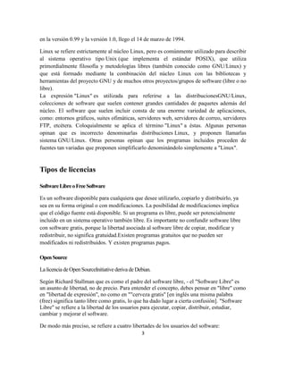 en la versión 0.99 y la versión 1.0, llego el 14 de marzo de 1994.
Linux se refiere estrictamente al núcleo Linux, pero es comúnmente utilizado para describir
al sistema operativo tipo Unix (que implementa el estándar POSIX), que utiliza
primordialmente filosofía y metodologías libres (también conocido como GNU/Linux) y
que está formado mediante la combinación del núcleo Linux con las bibliotecas y
herramientas del proyecto GNU y de muchos otros proyectos/grupos de software (libre o no
libre).
La expresión "Linux" es utilizada para referirse a las distribucionesGNU/Linux,
colecciones de software que suelen contener grandes cantidades de paquetes además del
núcleo. El software que suelen incluir consta de una enorme variedad de aplicaciones,
como: entornos gráficos, suites ofimáticas, servidores web, servidores de correo, servidores
FTP, etcétera. Coloquialmente se aplica el término "Linux" a éstas. Algunas personas
opinan que es incorrecto denominarlas distribuciones Linux, y proponen llamarlas
sistema GNU/Linux. Otras personas opinan que los programas incluidos proceden de
fuentes tan variadas que proponen simplificarlo denominándolo simplemente a "Linux".

Tipos de licencias
Software Libre o Free Software
Es un software disponible para cualquiera que desee utilizarlo, copiarlo y distribuirlo, ya
sea en su forma original o con modificaciones. La posibilidad de modificaciones implica
que el código fuente está disponible. Si un programa es libre, puede ser potencialmente
incluido en un sistema operativo también libre. Es importante no confundir software libre
con software gratis, porque la libertad asociada al software libre de copiar, modificar y
redistribuir, no significa gratuidad.Existen programas gratuitos que no pueden ser
modificados ni redistribuidos. Y existen programas pagos.
Open Source
La licencia de Open SourceInitiative deriva de Debian.
Según Richard Stallman que es como el padre del software libre, - el "Software Libre'' es
un asunto de libertad, no de precio. Para entender el concepto, debes pensar en "libre'' como
en "libertad de expresión'', no como en ""cerveza gratis'' [en inglés una misma palabra
(free) significa tanto libre como gratis, lo que ha dado lugar a cierta confusión]. "Software
Libre'' se refiere a la libertad de los usuarios para ejecutar, copiar, distribuir, estudiar,
cambiar y mejorar el software.
De modo más preciso, se refiere a cuatro libertades de los usuarios del software:
3

 