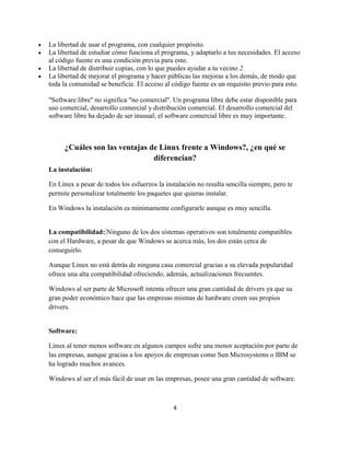 La libertad de usar el programa, con cualquier propósito.
La libertad de estudiar cómo funciona el programa, y adaptarlo a tus necesidades. El acceso
al código fuente es una condición previa para esto.
La libertad de distribuir copias, con lo que puedes ayudar a tu vecino 2.
La libertad de mejorar el programa y hacer públicas las mejoras a los demás, de modo que
toda la comunidad se beneficie. El acceso al código fuente es un requisito previo para esto.
"Software libre'' no significa "no comercial''. Un programa libre debe estar disponible para
uso comercial, desarrollo comercial y distribución comercial. El desarrollo comercial del
software libre ha dejado de ser inusual; el software comercial libre es muy importante.

¿Cuáles son las ventajas de Linux frente a Windows?, ¿en qué se
diferencian?
La instalación:
En Linux a pesar de todos los esfuerzos la instalación no resulta sencilla siempre, pero te
permite personalizar totalmente los paquetes que quieras instalar.
En Windows la instalación es mínimamente configurarle aunque es muy sencilla.

La compatibilidad: Ninguno de los dos sistemas operativos son totalmente compatibles
con el Hardware, a pesar de que Windows se acerca más, los dos están cerca de
conseguirlo.
Aunque Linux no está detrás de ninguna casa comercial gracias a su elevada popularidad
ofrece una alta compatibilidad ofreciendo, además, actualizaciones frecuentes.
Windows al ser parte de Microsoft intenta ofrecer una gran cantidad de drivers ya que su
gran poder económico hace que las empresas mismas de hardware creen sus propios
drivers.

Software:
Linux al tener menos software en algunos campos sufre una menor aceptación por parte de
las empresas, aunque gracias a los apoyos de empresas como Sun Microsystems o IBM se
ha logrado muchos avances.
Windows al ser el más fácil de usar en las empresas, posee una gran cantidad de software.

4

 