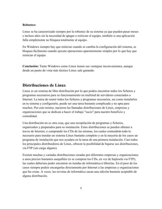 Robustez:
Linux se ha caracterizado siempre por la robustez de su sistema ya que pueden pasar meses
e incluso años sin la necesidad de apagar o reiniciar el equipo, también si una aplicación
falla simplemente no bloquea totalmente al equipo.
En Windows siempre hay que reiniciar cuando se cambia la configuración del sistema, se
bloquea fácilmente cuando ejecuta operaciones aparentemente simples por lo que hay que
reiniciar el equipo.

Conclusión: Tanto Windows como Linux tienen sus ventajase inconvenientes, aunque
desde un punto de vista más técnico Linux sale ganando.

Distribuciones de Linux
Linux es un sistema de libre distribución por lo que podeis encontrar todos los ficheros y
programas necesarios para su funcionamiento en multitud de servidores conectados a
Internet. La tarea de reunir todos los ficheros y programas necesarios, asi como instalarlos
en tu sistema y configurarlo, puede ser una tarea bastante complicada y no apta para
muchos. Por esto mismo, nacieron las llamadas distribuciones de Linux, empresas y
organizaciones que se dedican a hacer el trabajo "sucio" para nuestro beneficio y
comodidad.
Una distribución no es otra cosa, que una recopilación de programas y ficheros,
organizados y preparados para su instalación. Estas distribuciones se pueden obtener a
traves de Internet, o comprando los CDs de las mismas, los cuales contendrán todo lo
necesario para instalar un sistema Linux bastante completo y en la mayoría de los casos un
programa de instalación que nos ayudara en la tarea de una primera instalación. Casi todos
los principales distribuidores de Linux, ofrecen la posibilidad de bajarse sus distribuciones,
via FTP (sin cargo alguno).
Existen muchas y variadas distribuciones creadas por diferentes empresas y organizaciones
a unos precios bastantes asequibles (si se compran los CDs, en vez de bajársela via FTP),
las cuales deberiais poder encontrar en tiendas de informática ó librerías. En el peor de los
casos siempre podeis encargarlas directamente por Internet a las empresas y organizaciones
que las crean. A veces, las revistas de informática sacan una edición bastante aceptable de
alguna distribución.

5

 
