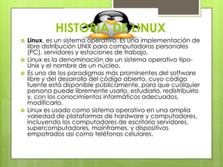 HISTORIA DE LINUX







Linux, es un sistema operativo. Es una implementación de
libre distribución UNIX para computadoras personales
(PC), servidores y estaciones de trabajo.
Linux es la denominación de un sistema operativo tipoUnix y el nombre de un núcleo.
Es uno de los paradigmas más prominentes del software
libre y del desarrollo del código abierto, cuyo código
fuente está disponible públicamente, para que cualquier
persona puede libremente usarlo, estudiarlo, redistribuirlo
y, con los conocimientos informáticos adecuados,
modificarlo.
Linux es usado como sistema operativo en una amplia
variedad de plataformas de hardware y computadores,
incluyendo los computadores de escritorio servidores,
supercomputadores, mainframes, y dispositivos
empotrados así como teléfonos celulares.

 
