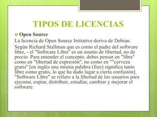 TIPOS DE LICENCIAS
 Open

Source
La licencia de Open Source Initiative deriva de Debian.
Según Richard Stallman que es como el padre del software
libre, - el "Software Libre'' es un asunto de libertad, no de
precio. Para entender el concepto, debes pensar en "libre''
como en "libertad de expresión'', no como en ""cerveza
gratis'' [en inglés una misma palabra (free) significa tanto
libre como gratis, lo que ha dado lugar a cierta confusión].
"Software Libre'' se refiere a la libertad de los usuarios para
ejecutar, copiar, distribuir, estudiar, cambiar y mejorar el
software.

 