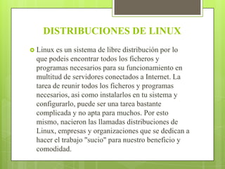 DISTRIBUCIONES DE LINUX
 Linux

es un sistema de libre distribución por lo
que podeis encontrar todos los ficheros y
programas necesarios para su funcionamiento en
multitud de servidores conectados a Internet. La
tarea de reunir todos los ficheros y programas
necesarios, asi como instalarlos en tu sistema y
configurarlo, puede ser una tarea bastante
complicada y no apta para muchos. Por esto
mismo, nacieron las llamadas distribuciones de
Linux, empresas y organizaciones que se dedican a
hacer el trabajo "sucio" para nuestro beneficio y
comodidad.

 