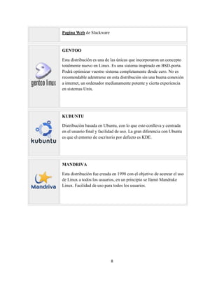 Pagina Web de Slackware

GENTOO
Esta distribución es una de las únicas que incorporaron un concepto
totalmente nuevo en Linux. Es una sistema inspirado en BSD-porta.
Podrá optimizar vuestro sistema completamente desde cero. No es
recomendable adentrarse en esta distribución sin una buena conexión
a internet, un ordenador medianamente potente y cierta experiencia
en sistemas Unix.

KUBUNTU
Distribución basada en Ubuntu, con lo que esto conlleva y centrada
en el usuario final y facilidad de uso. La gran diferencia con Ubuntu
es que el entorno de escritorio por defecto es KDE.

MANDRIVA
Esta distribución fue creada en 1998 con el objetivo de acercar el uso
de Linux a todos los usuarios, en un principio se llamó Mandrake
Linux. Facilidad de uso para todos los usuarios.

8

 