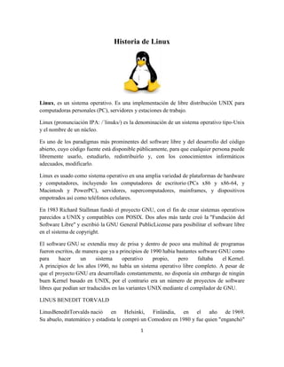 Historia de Linux

Linux, es un sistema operativo. Es una implementación de libre distribución UNIX para
computadoras personales (PC), servidores y estaciones de trabajo.
Linux (pronunciación IPA: /´linuks/) es la denominación de un sistema operativo tipo-Unix
y el nombre de un núcleo.
Es uno de los paradigmas más prominentes del software libre y del desarrollo del código
abierto, cuyo código fuente está disponible públicamente, para que cualquier persona puede
libremente usarlo, estudiarlo, redistribuirlo y, con los conocimientos informáticos
adecuados, modificarlo.
Linux es usado como sistema operativo en una amplia variedad de plataformas de hardware
y computadores, incluyendo los computadores de escritorio (PCs x86 y x86-64, y
Macintosh y PowerPC), servidores, supercomputadores, mainframes, y dispositivos
empotrados así como teléfonos celulares.
En 1983 Richard Stallman fundó el proyecto GNU, con el fin de crear sistemas operativos
parecidos a UNIX y compatibles con POSIX. Dos años más tarde creó la "Fundación del
Software Libre" y escribió la GNU General PublicLicense para posibilitar el software libre
en el sistema de copyright.
El software GNU se extendía muy de prisa y dentro de poco una multitud de programas
fueron escritos, de manera que ya a principios de 1990 había bastantes software GNU como
para
hacer
un
sistema
operativo
propio,
pero
faltaba
el Kernel.
A principios de los años 1990, no había un sistema operativo libre completo. A pesar de
que el proyecto GNU era desarrollado constantemente, no disponía sin embargo de ningún
buen Kernel basado en UNIX, por el contrario era un número de proyectos de software
libres que podían ser traducidos en las variantes UNIX mediante el compilador de GNU.
LINUS BENEDIT TORVALD
LinusBeneditTorvalds nació en Helsinki, Finlándia, en el año de 1969.
Su abuelo, matemático y estadista le compró un Comodore en 1980 y fue quien "enganchó"
1

 