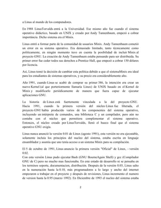 a Linus al mundo de los computadores.
En 1988 LinusTorvalds entrá a la Universidad. Ese mismo año fue cuando el sistema
operativo didáctico, basado en UNIX y creado por Andy Tannenbaum, empezó a cobrar
importáncia. Dicho sistema era el Minix.
Linus entró a formar parte de la comunidad de usuarios Minix. Andy Tannenbaum cometió
un error en su sistema operativo. Era demasiado limitado, tanto técnicamente como
politícamente, en ningún momento tuvo en cuenta la posibilidad de incluir Minix al
proyecto GNU. La creación de Andy Tannenbaum estaba pensando para ser distribuida. Su
primer error fue ceder todos sus derechos a Prentice Hall, que empezó a cobrar 150 dólares
por licencia.
Así, Linus tomó la decisión de cambiar esta política debido a que el sistemaMinix era ideal
para los estudiantes de sistemas operativos, y su precio era considerablemente alto.
Año 1991, cuando Linus se acabó de comprar su primer 386, la intención era crear un
nuevo Kernel (al que porteriormente llamaría Linux) de UNIX basado en el Kernel de
Minix y modificarlo periódicamente de manera que fuera capaz de ejecutar
aplicaciones GNU.
La historia de Linux está fuertemente vinculada a la del proyecto GNU.
Hacia 1991, cuando la primera versión del núcleo Linux fue liberada, el
proyecto GNU había producido varios de los componentes del sistema operativo,
incluyendo un intérprete de comandos, una biblioteca C y un compilador, pero aún no
contaba con el núcleo que permitiera complementar el sistema operativo.
Entonces, el núcleo creado por LinusTorvalds, llenó el hueco final que el sistema
operativo GNU exigía.
Linus nunca anunció la versión 0.01 de Linux (agosto 1991), esta versión no era ejecutable,
solamente incluía los principios del nucleo del sistema, estaba escrita en lenguaje
ensamblador y asumía que uno tenía acceso a un sistema Minix para su compilación.
El 5 de octubre de 1991, Linus anuncio la primera versión "Oficial" de Linux, - versión
0.02.
Con esta versión Linus pudo ejecutar Bash (GNU BourneAgain Shell) y gcc (Compilador
GNU de C) pero no mucho mas funcionaba. En este estado de desarrollo ni se pensaba en
los terminos soporte, documentacion, distribución. Después de la versión 0.03, Linus salto
en la numeración hasta la 0.10, más programadores a lo largo y ancho del internet
empezaron a trabajar en el proyecto y después de revisiones, Linus incremento el numero
de version hasta la 0.95 (marzo 1992). En Diciembre de 1993 el nucleo del sistema estaba
2

 