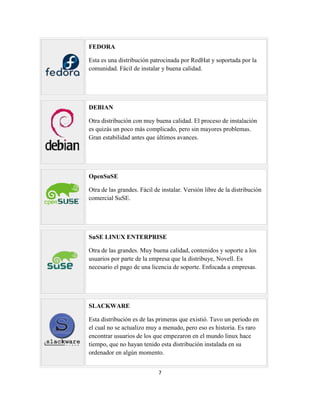 FEDORA
Esta es una distribución patrocinada por RedHat y soportada por la
comunidad. Fácil de instalar y buena calidad.

DEBIAN
Otra distribución con muy buena calidad. El proceso de instalación
es quizás un poco más complicado, pero sin mayores problemas.
Gran estabilidad antes que últimos avances.

OpenSuSE
Otra de las grandes. Fácil de instalar. Versión libre de la distribución
comercial SuSE.

SuSE LINUX ENTERPRISE
Otra de las grandes. Muy buena calidad, contenidos y soporte a los
usuarios por parte de la empresa que la distribuye, Novell. Es
necesario el pago de una licencia de soporte. Enfocada a empresas.

SLACKWARE
Esta distribución es de las primeras que existió. Tuvo un periodo en
el cual no se actualizo muy a menudo, pero eso es historia. Es raro
encontrar usuarios de los que empezaron en el mundo linux hace
tiempo, que no hayan tenido esta distribución instalada en su
ordenador en algún momento.
7

 