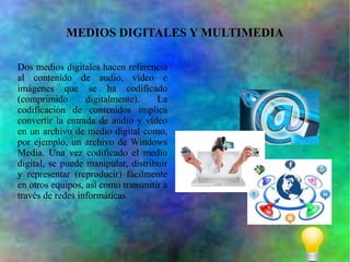 MEDIOS DIGITALES Y MULTIMEDIA
Dos medios digitales hacen referencia
al contenido de audio, vídeo e
imágenes que se ha codificado
(comprimido
digitalmente).
La
codificación de contenidos implica
convertir la entrada de audio y vídeo
en un archivo de medio digital como,
por ejemplo, un archivo de Windows
Media. Una vez codificado el medio
digital, se puede manipular, distribuir
y representar (reproducir) fácilmente
en otros equipos, así como transmitir a
través de redes informáticas.

 