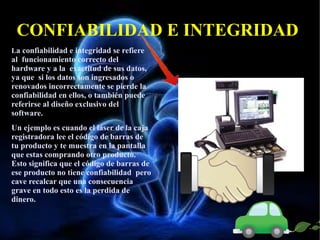 CONFIABILIDAD E INTEGRIDAD
La confiabilidad e integridad se refiere

al funcionamiento correcto del
hardware y a la exactitud de sus datos,
ya que si los datos son ingresados o
renovados incorrectamente se pierde la
confiabilidad en ellos, o también puede
referirse al diseño exclusivo del
software.
Un ejemplo es cuando el láser de la caja
registradora lee el código de barras de
tu producto y te muestra en la pantalla
que estas comprando otro producto.
Esto significa que el código de barras de
ese producto no tiene confiabilidad pero
cave recalcar que una consecuencia
grave en todo esto es la perdida de
dinero.

 