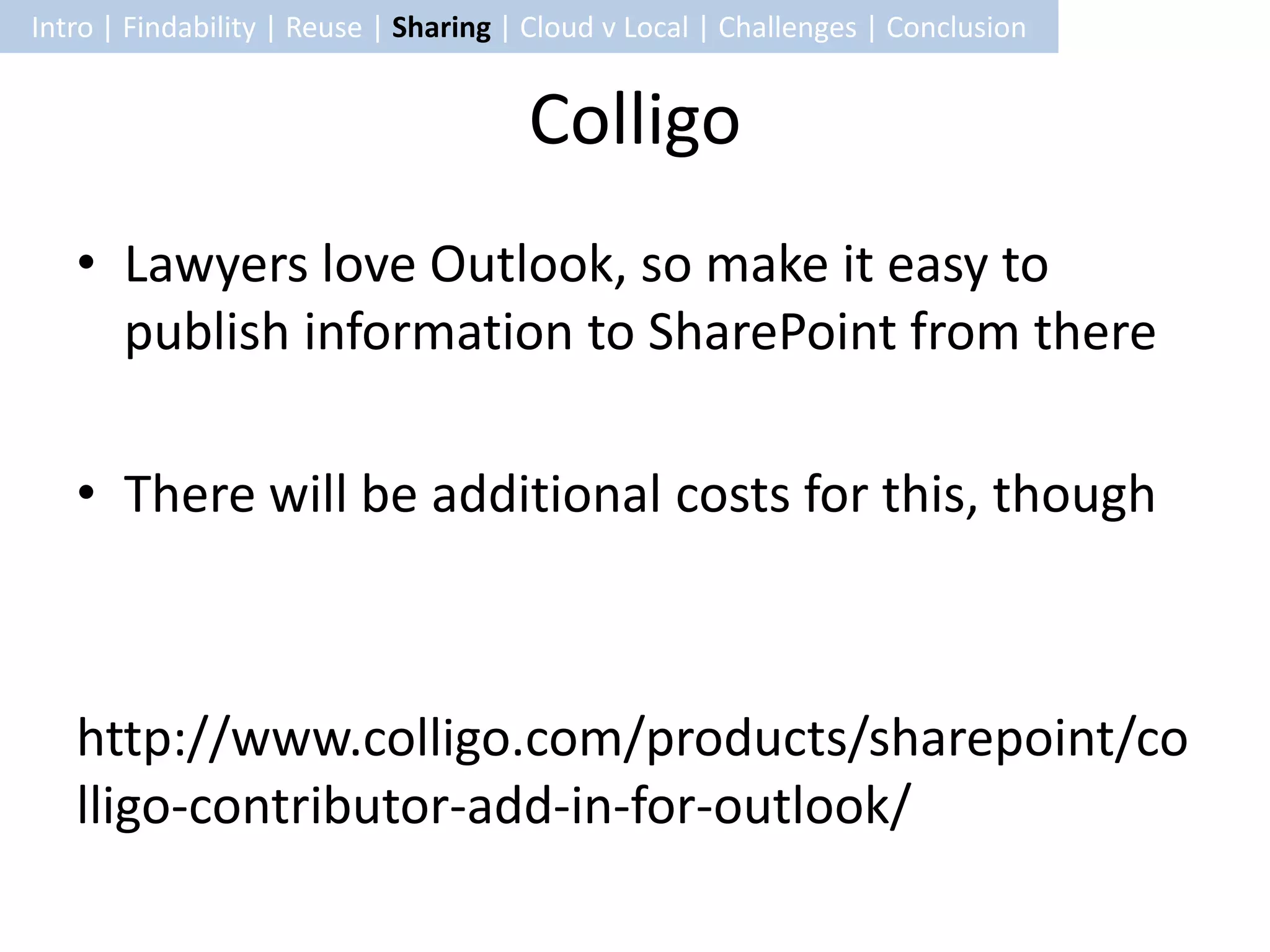 Intro | Findability | Reuse | Sharing | Cloud v Local | Challenges | Conclusion


                                       Colligo
   • Lawyers love Outlook, so make it easy to
     publish information to SharePoint from there

   • There will be additional costs for this, though



   http://www.colligo.com/products/sharepoint/co
   lligo-contributor-add-in-for-outlook/
 