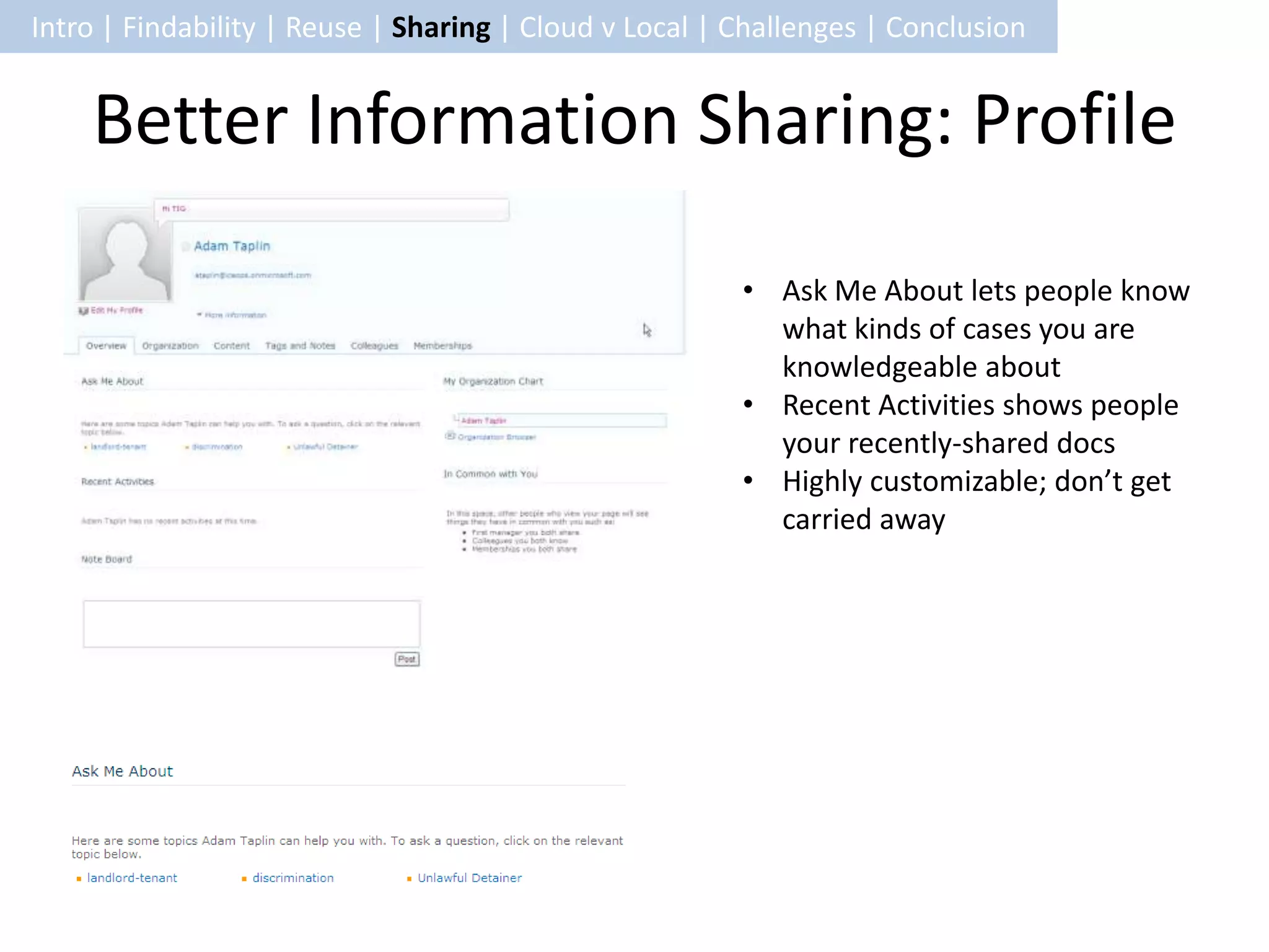 Intro | Findability | Reuse | Sharing | Cloud v Local | Challenges | Conclusion


    Better Information Sharing: Profile

                                                        • Ask Me About lets people know
                                                          what kinds of cases you are
                                                          knowledgeable about
                                                        • Recent Activities shows people
                                                          your recently-shared docs
                                                        • Highly customizable; don’t get
                                                          carried away
 