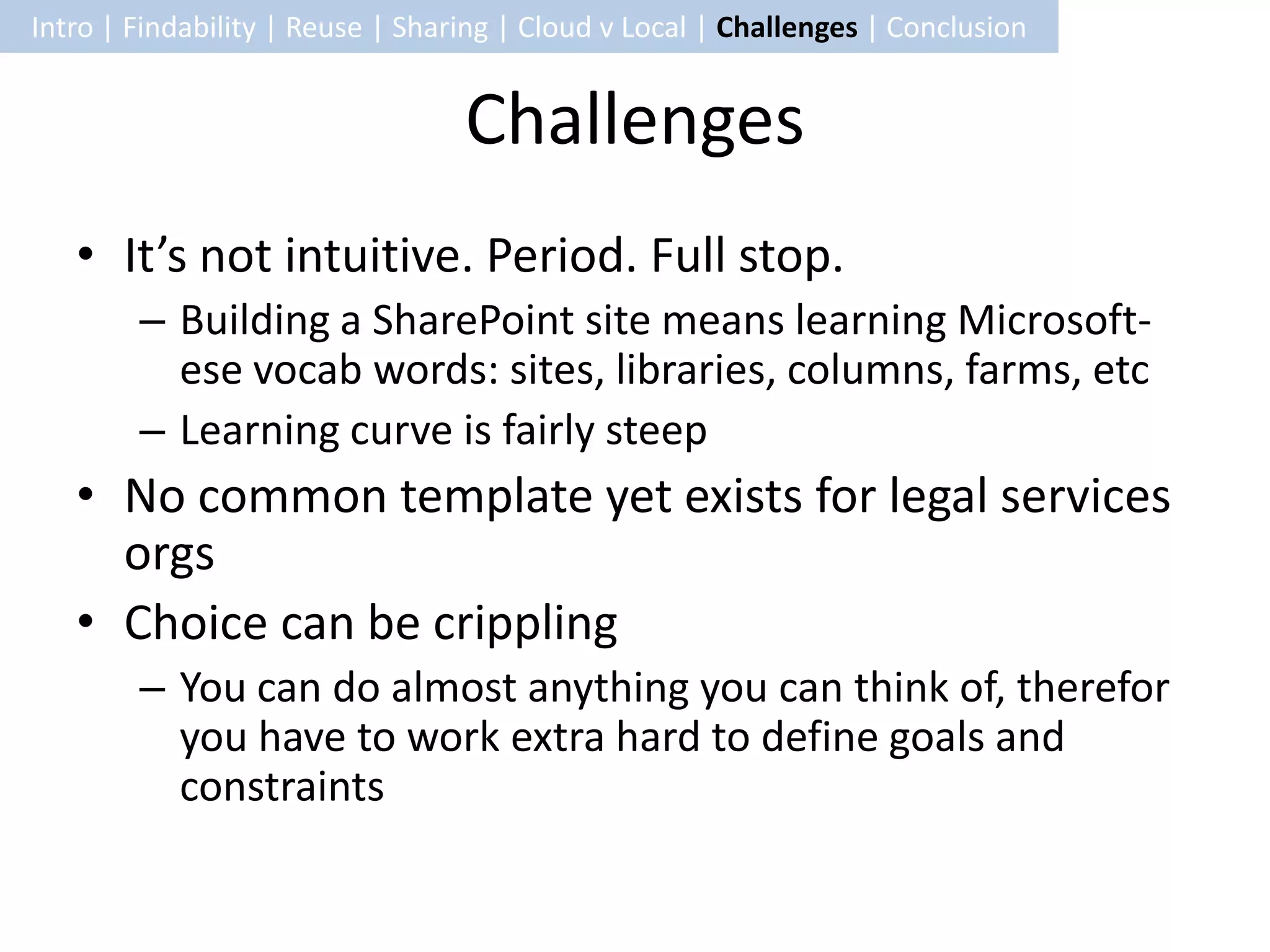 Intro | Findability | Reuse | Sharing | Cloud v Local | Challenges | Conclusion


                                  Challenges
   • It’s not intuitive. Period. Full stop.
        – Building a SharePoint site means learning Microsoft-
          ese vocab words: sites, libraries, columns, farms, etc
        – Learning curve is fairly steep
   • No common template yet exists for legal services
     orgs
   • Choice can be crippling
        – You can do almost anything you can think of, therefor
          you have to work extra hard to define goals and
          constraints
 