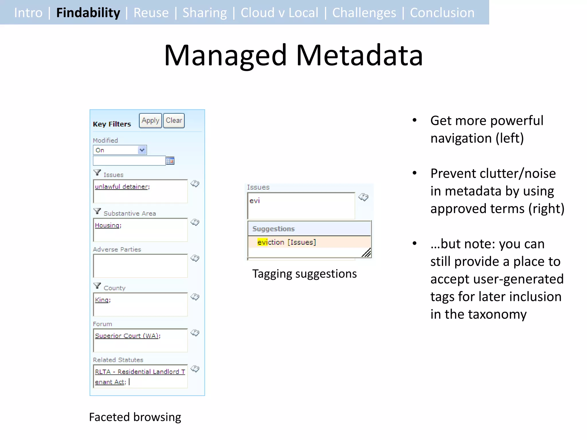 Intro | Findability | Reuse | Sharing | Cloud v Local | Challenges | Conclusion


                         Managed Metadata
                                                                    • Get more powerful
                                                                      navigation (left)

                                                                    • Prevent clutter/noise
                                                                      in metadata by using
                                                                      approved terms (right)

                                                                    • …but note: you can
                                                                      still provide a place to
                                        Tagging suggestions           accept user-generated
                                                                      tags for later inclusion
                                                                      in the taxonomy




            Faceted browsing
 