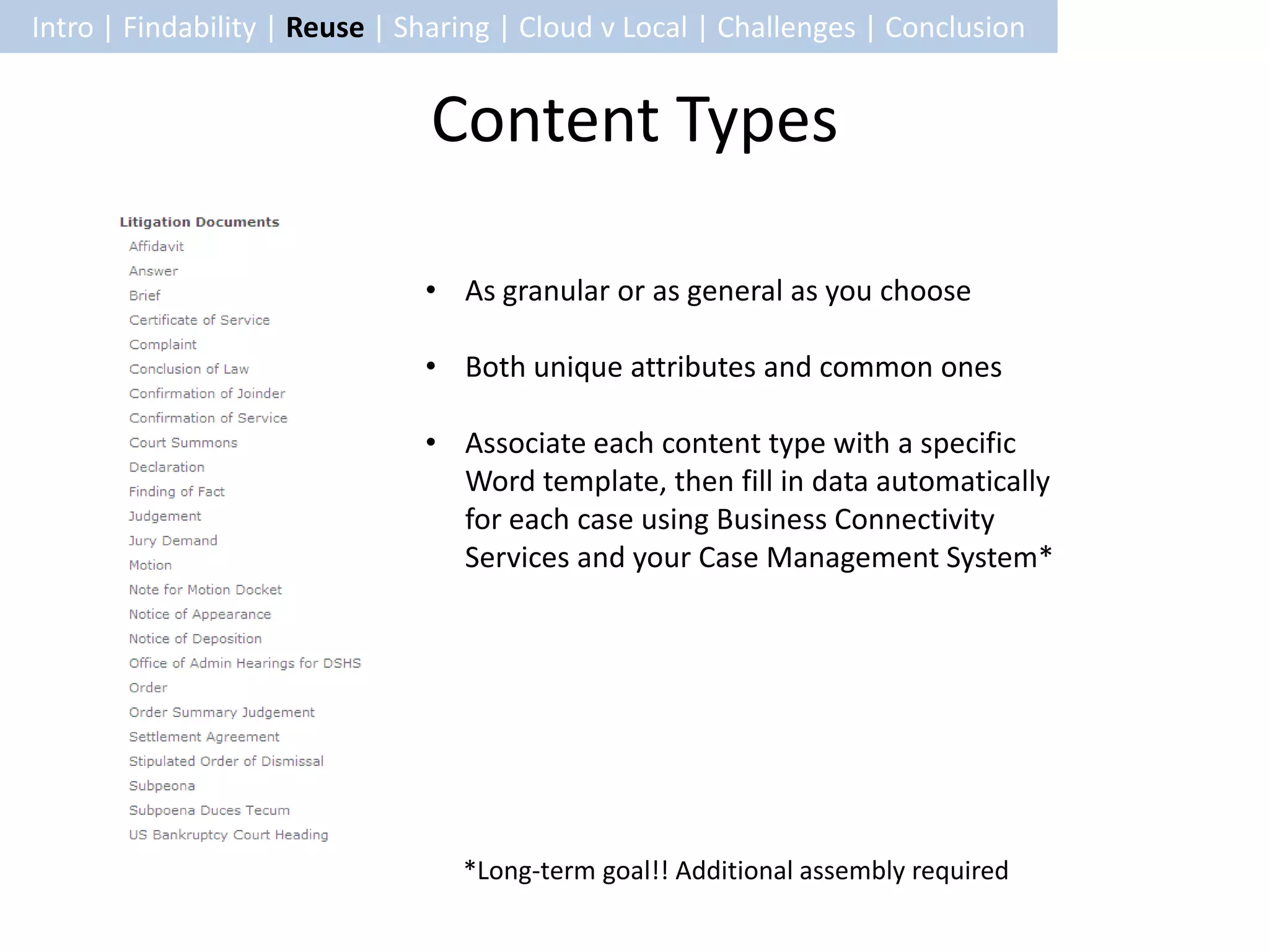 Intro | Findability | Reuse | Sharing | Cloud v Local | Challenges | Conclusion


                               Content Types

                               • As granular or as general as you choose

                               • Both unique attributes and common ones

                               • Associate each content type with a specific
                                 Word template, then fill in data automatically
                                 for each case using Business Connectivity
                                 Services and your Case Management System*




                                  *Long-term goal!! Additional assembly required
 