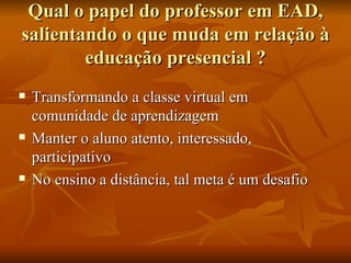 Qual o papel do professor em EAD, salientando o que muda em relação à educação presencial ? Transformando a classe virtual em comunidade de aprendizagem  Manter o aluno atento, interessado, participativo  No ensino a distância, tal meta é um desafio  