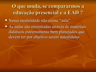 O que muda, se compararmos a educação presencial e a EAD ? Nessa modalidade não existe “aula”  As aulas são ministradas através de materiais didáticos extremamente bem planejados que devém ter por objetivo serem autodidatas  